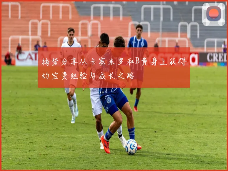 梅努分享从卡塞米罗和B费身上获得的宝贵经验与成长之路