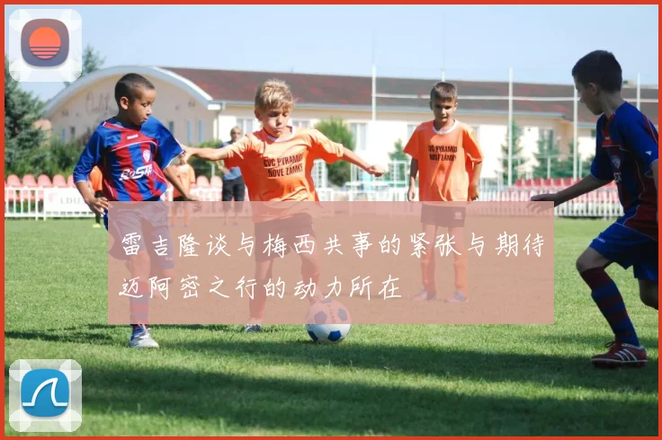 雷吉隆谈与梅西共事的紧张与期待迈阿密之行的动力所在
