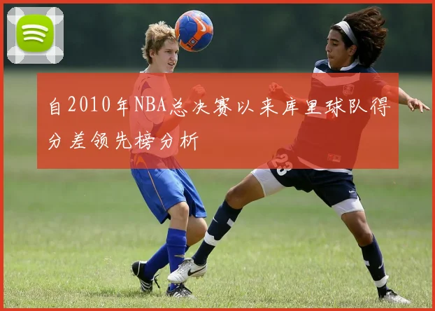 自2010年NBA总决赛以来库里球队得分差领先榜分析