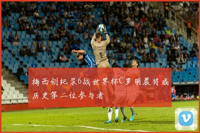 梅西创纪录6战世界杯C罗明晨将成历史第二位参与者