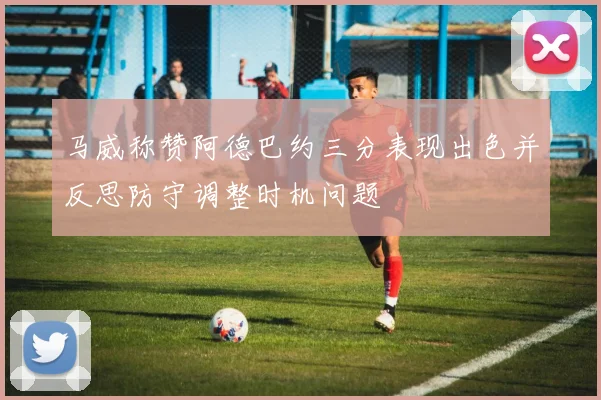 马威称赞阿德巴约三分表现出色并反思防守调整时机问题