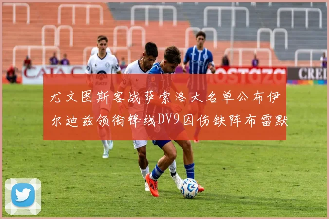 尤文图斯客战萨索洛大名单公布伊尔迪兹领衔锋线DV9因伤缺阵布雷默在列