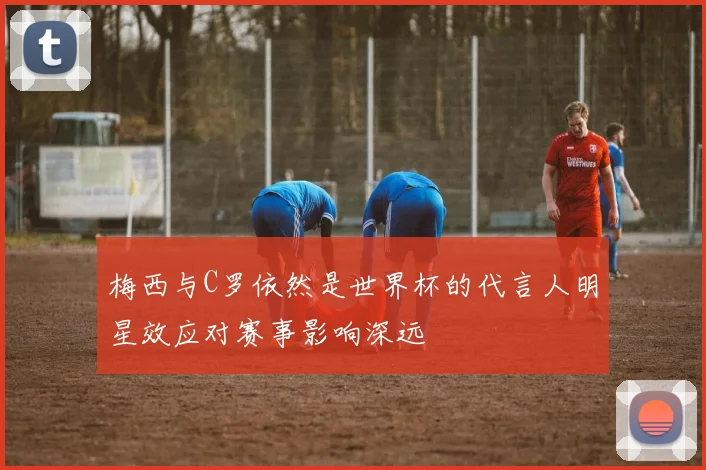 梅西与C罗依然是世界杯的代言人明星效应对赛事影响深远