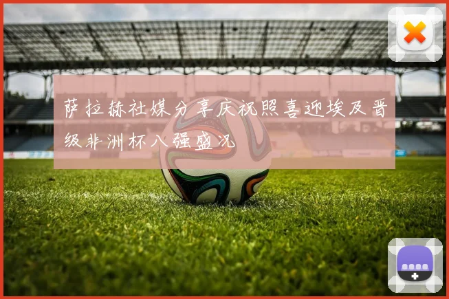 萨拉赫社媒分享庆祝照喜迎埃及晋级非洲杯八强盛况