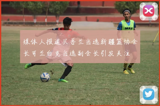 媒体人报道买吾兰当选新疆篮协会长可兰白克当选副会长引发关注