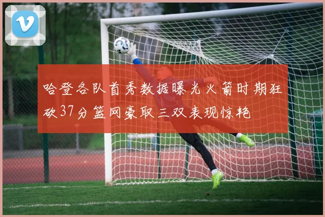 哈登各队首秀数据曝光火箭时期狂砍37分篮网豪取三双表现惊艳