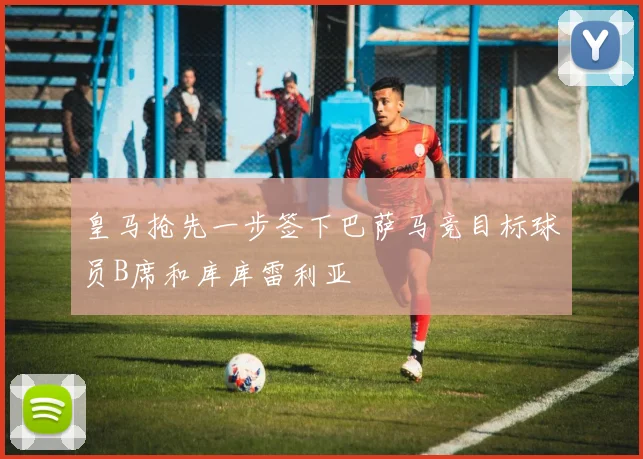 皇马抢先一步签下巴萨马竞目标球员B席和库库雷利亚