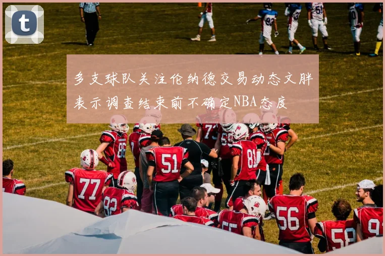 多支球队关注伦纳德交易动态文胖表示调查结束前不确定NBA态度