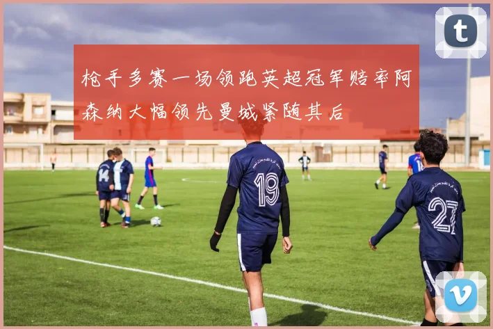 枪手多赛一场领跑英超冠军赔率阿森纳大幅领先曼城紧随其后