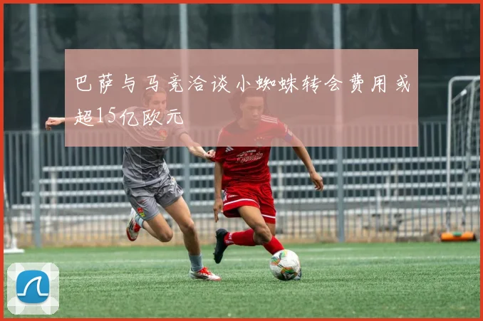 巴萨与马竞洽谈小蜘蛛转会费用或超15亿欧元