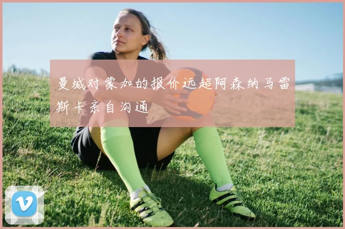 曼城对蒙加的报价远超阿森纳马雷斯卡亲自沟通