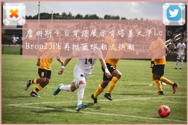 詹姆斯今日穿搭展示肯塔基大学LeBron23PE再掀篮球潮流热潮