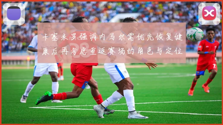 卡塞米罗强调内马尔需优先恢复健康后再考虑重返赛场的角色与定位
