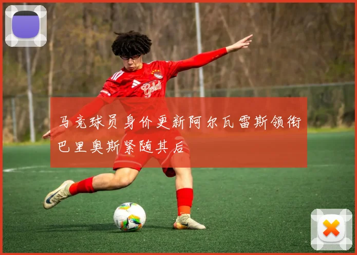 马竞球员身价更新阿尔瓦雷斯领衔巴里奥斯紧随其后