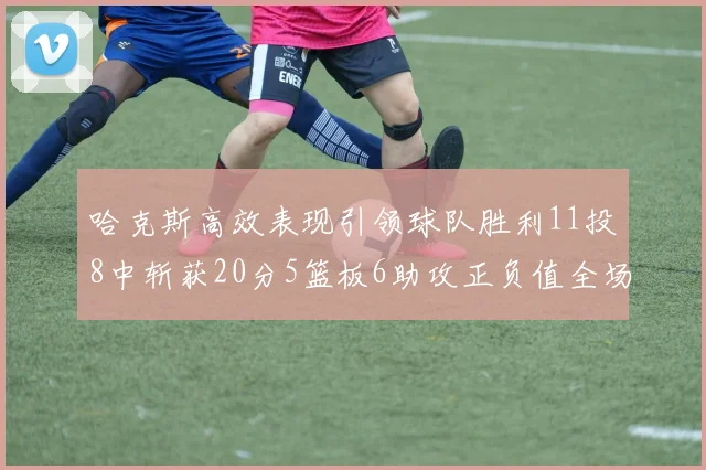 哈克斯高效表现引领球队胜利11投8中斩获20分5篮板6助攻正负值全场最佳