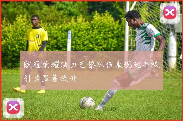 欧冠荣耀助力巴黎队伍表现优异吸引力显著提升