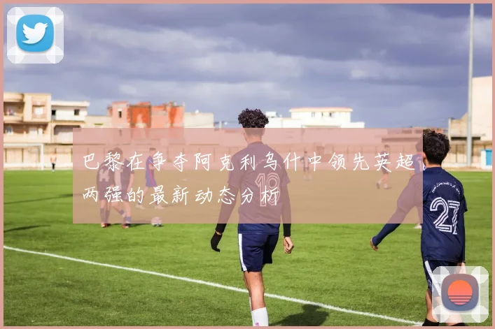巴黎在争夺阿克利乌什中领先英超两强的最新动态分析