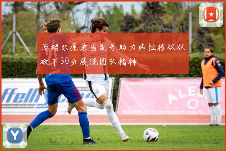 马绍尔愿意当副手助力弗拉格双双砍下30分展现团队精神