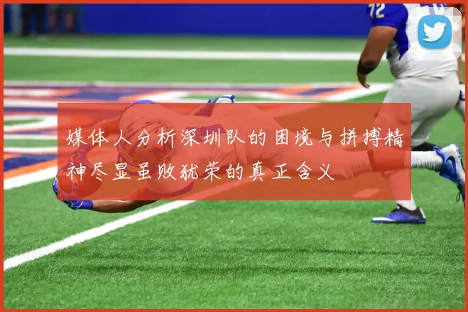 媒体人分析深圳队的困境与拼搏精神尽显虽败犹荣的真正含义