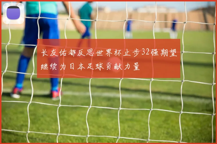 长友佑都反思世界杯止步32强期望继续为日本足球贡献力量