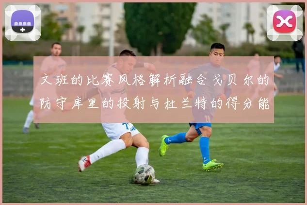 文班的比赛风格解析融合戈贝尔的防守库里的投射与杜兰特的得分能力