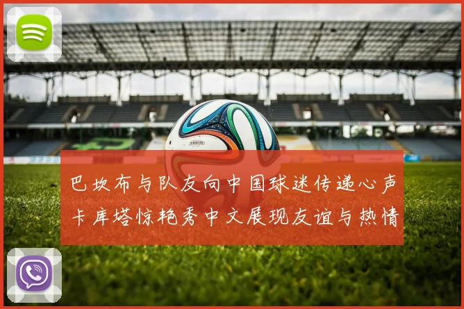 巴坎布与队友向中国球迷传递心声卡库塔惊艳秀中文展现友谊与热情